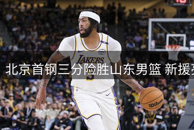 北京首钢三分险胜山东男篮 新援亮相初显身手