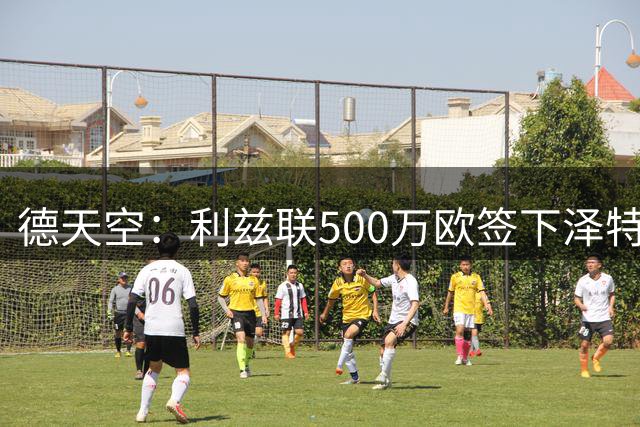 德天空：利兹联500万欧签下泽特尔，合同计划签至2029年