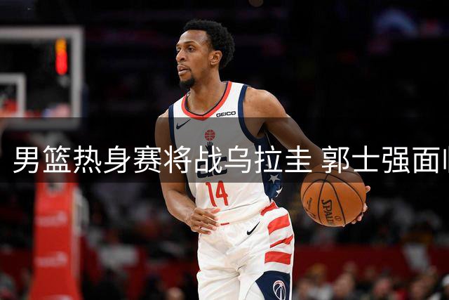 男篮热身赛将战乌拉圭 郭士强面临三大战术考验